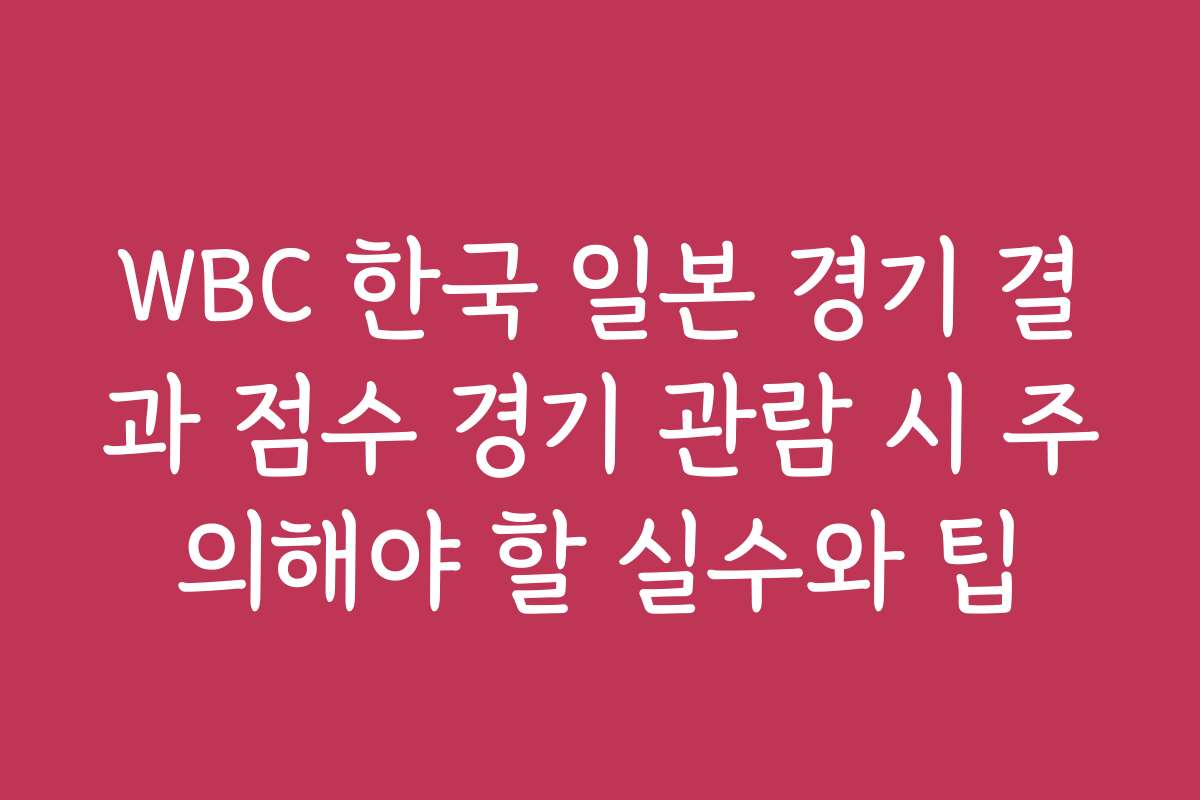 WBC 한국 일본 경기 결과 점수 경기 관람 시 주의해야 할 실수와 팁