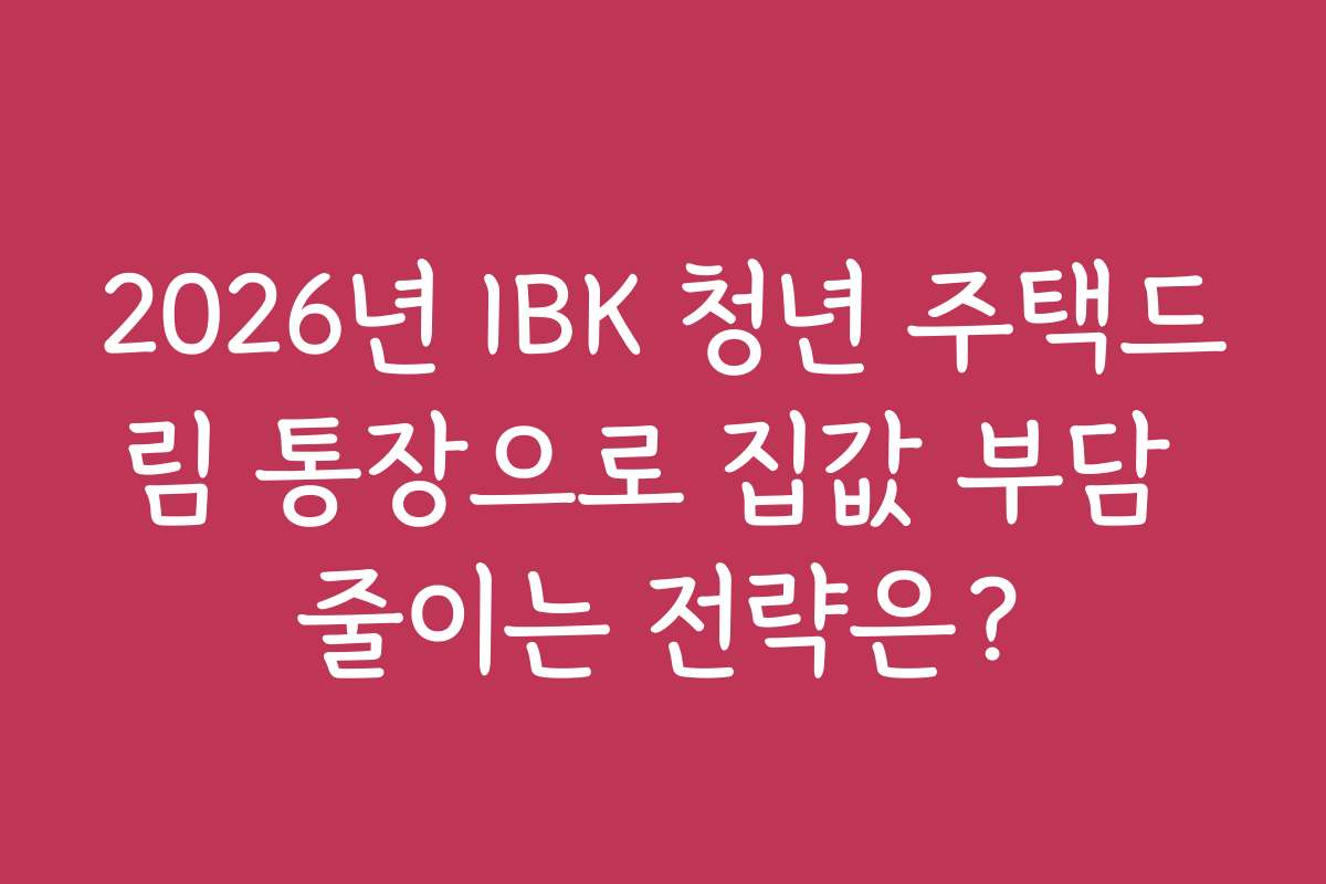 2026년 IBK 청년 주택드림 통장으로 집값 부담 줄이는 전략은?