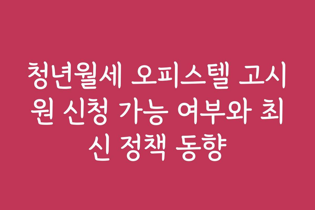 청년월세 오피스텔 고시원 신청 가능 여부와 최신 정책 동향