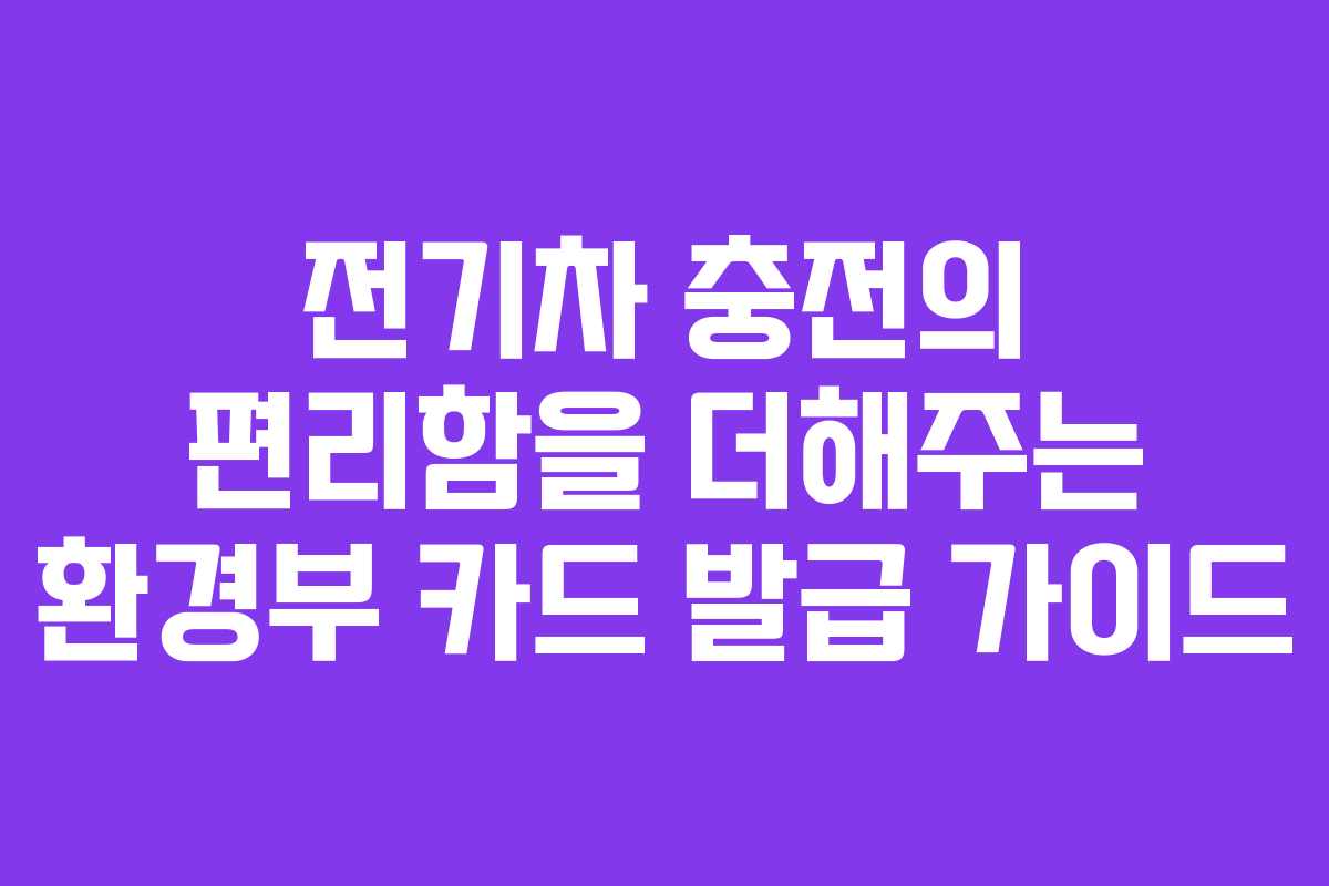 전기차 충전의 편리함을 더해주는 환경부 카드 발급 가이드