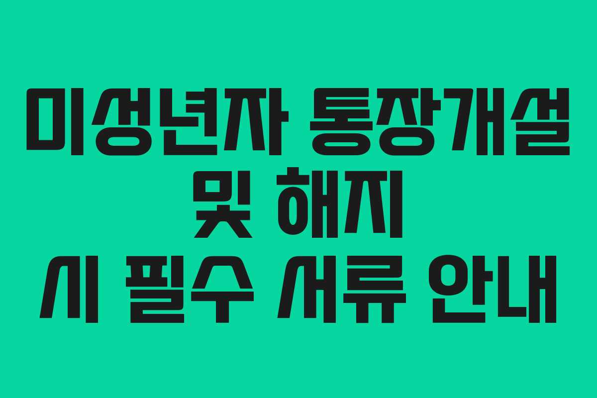 미성년자 통장개설 및 해지 시 필수 서류 안내