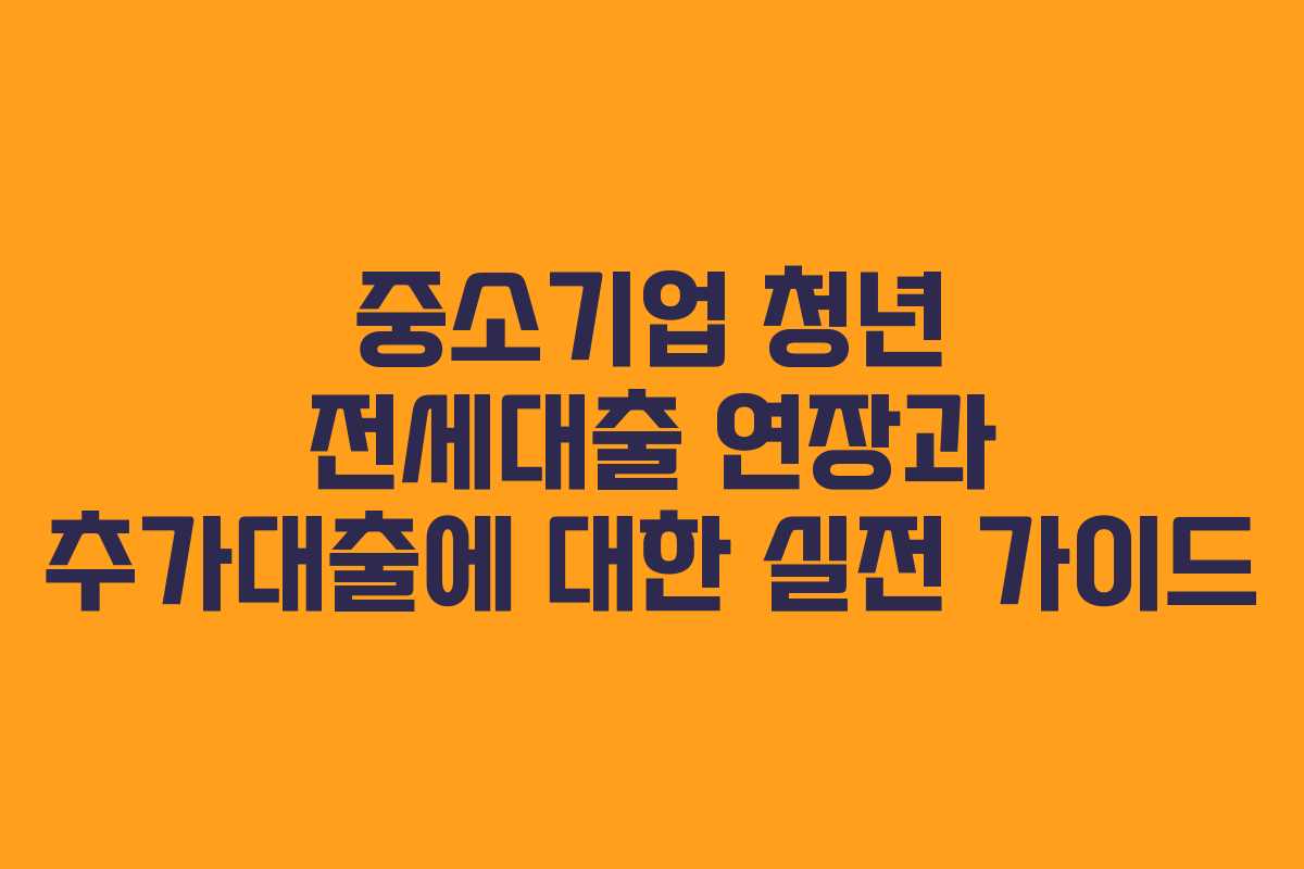 중소기업 청년 전세대출 연장과 추가대출에 대한 실전 가이드