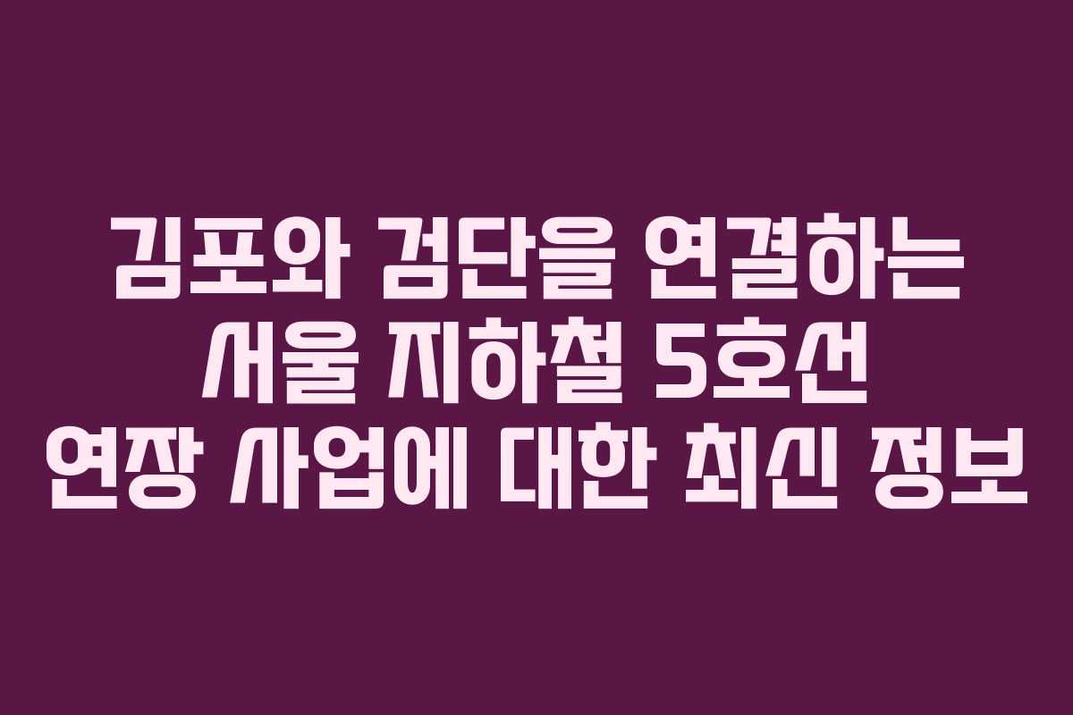 김포와 검단을 연결하는 서울 지하철 5호선 연장 사업에 대한 최신 정보