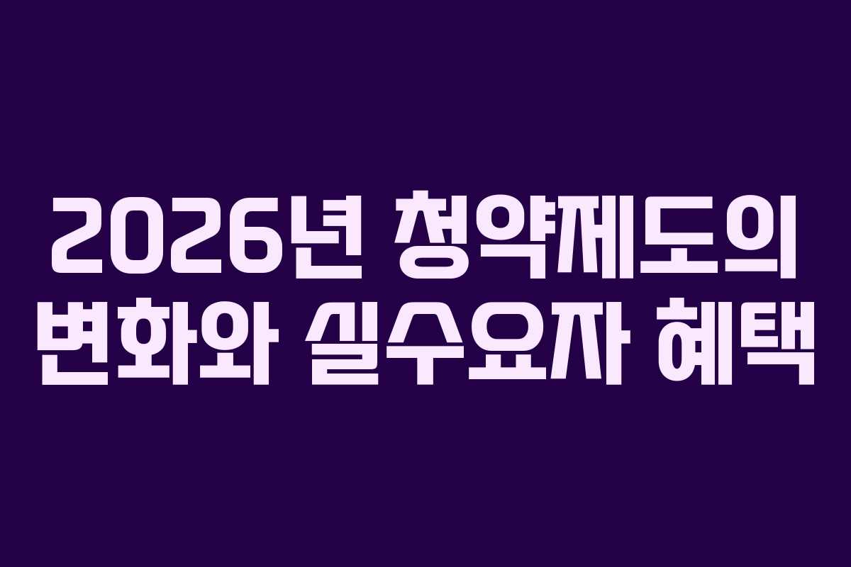 2026년 청약제도의 변화와 실수요자 혜택