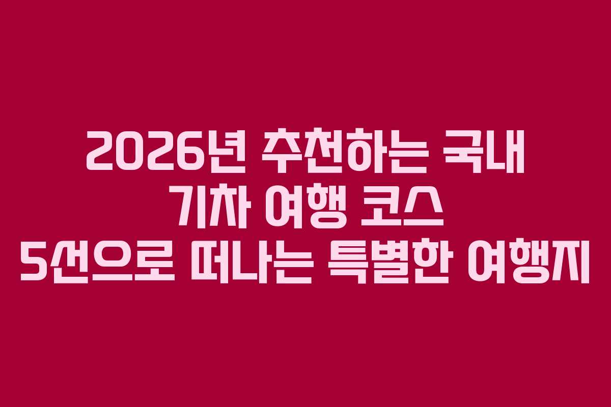 2026년 추천하는 국내 기차 여행 코스 5선으로 떠나는 특별한 여행지