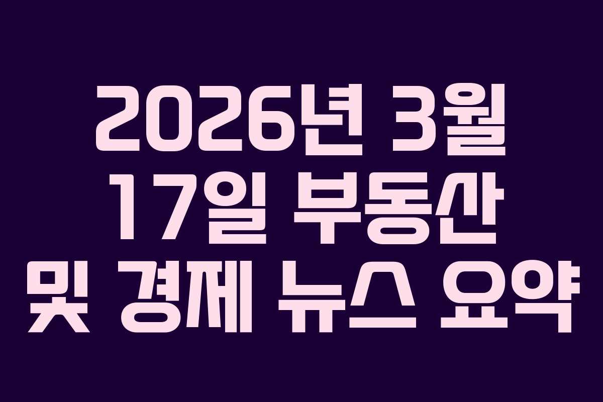 2026년 3월 17일 부동산 및 경제 뉴스 요약