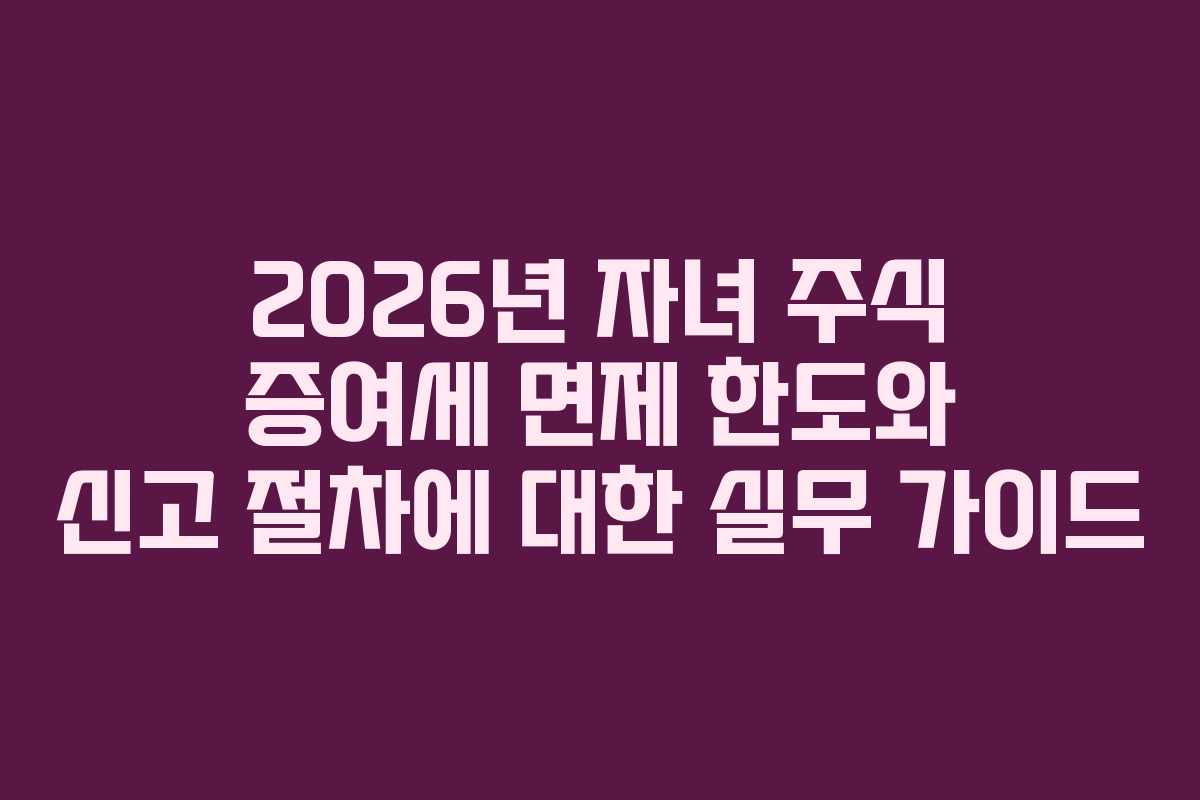 2026년 자녀 주식 증여세 면제 한도와 신고 절차에 대한 실무 가이드