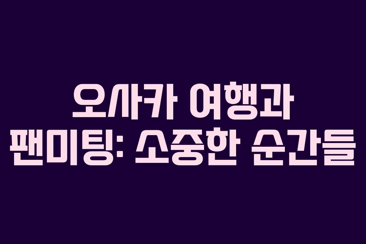 오사카 여행과 팬미팅: 소중한 순간들