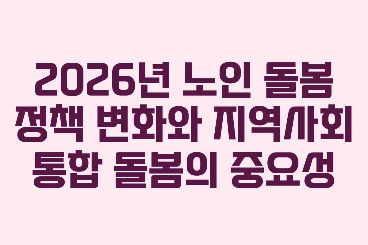 2026년 노인 돌봄 정책 변화와 지역사회 통합 돌봄의 중요성