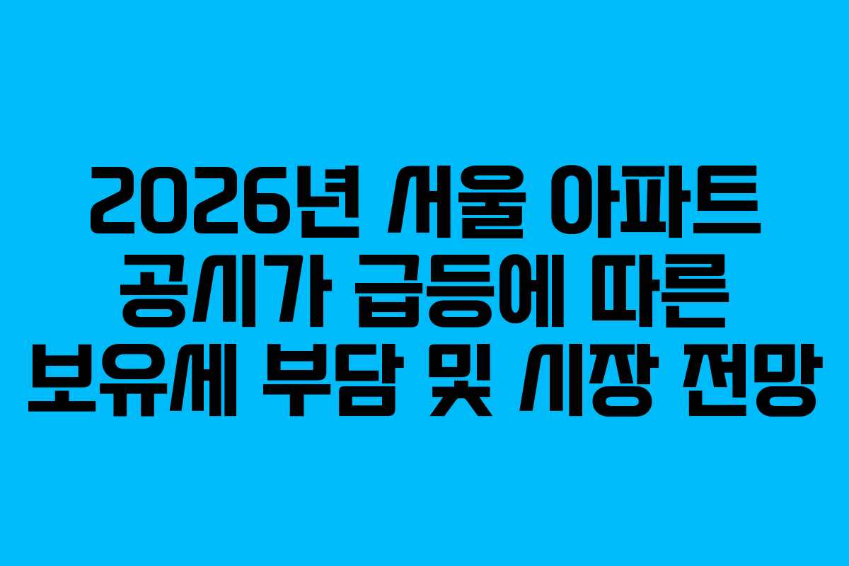 2026년 서울 아파트 공시가 급등에 따른 보유세 부담 및 시장 전망