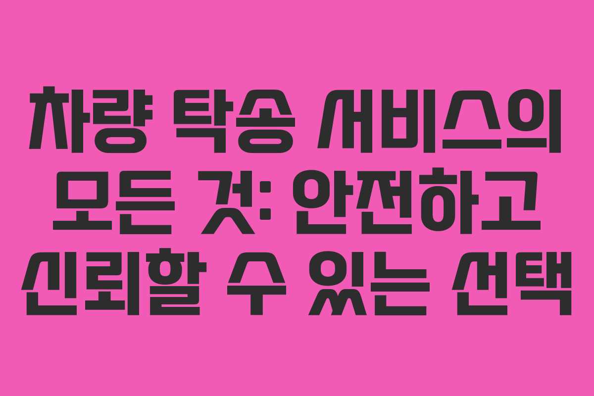 차량 탁송 서비스의 모든 것: 안전하고 신뢰할 수 있는 선택