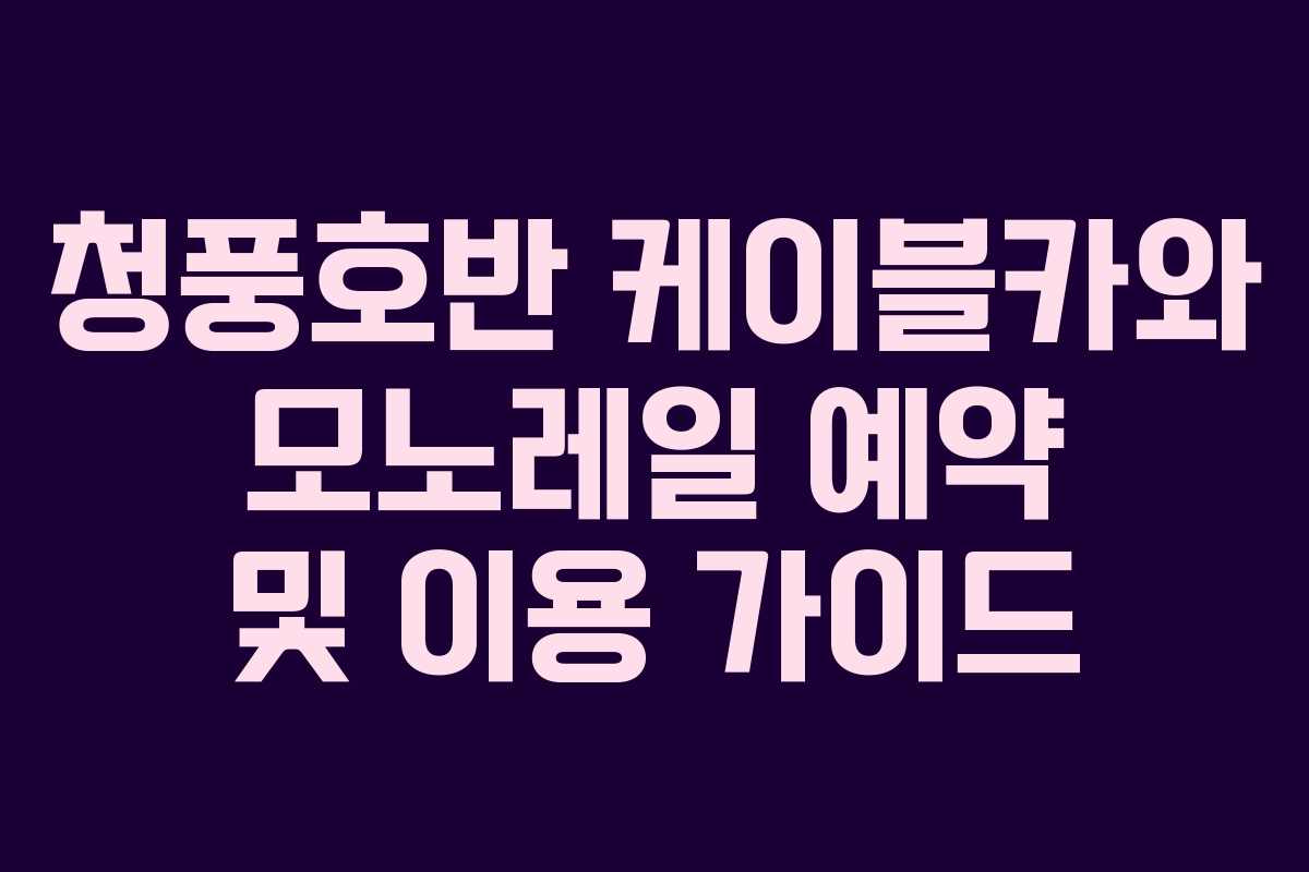 청풍호반 케이블카와 모노레일 예약 및 이용 가이드