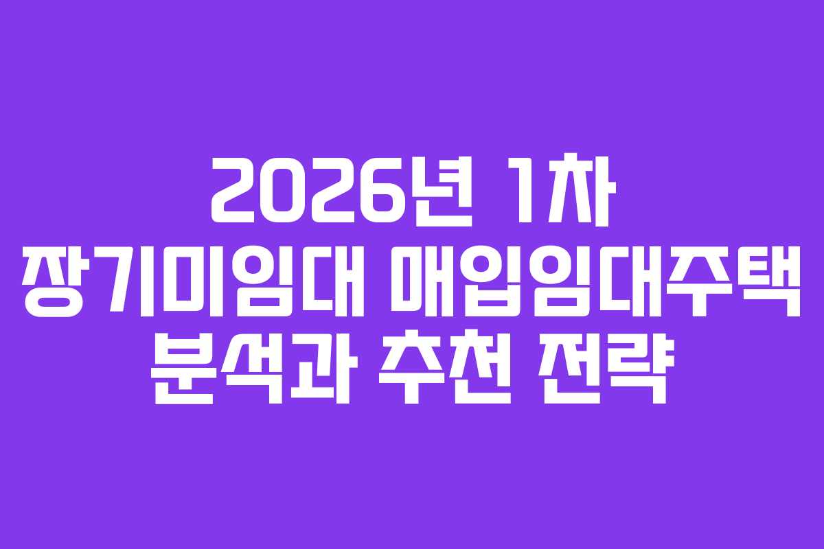 2026년 1차 장기미임대 매입임대주택 분석과 추천 전략