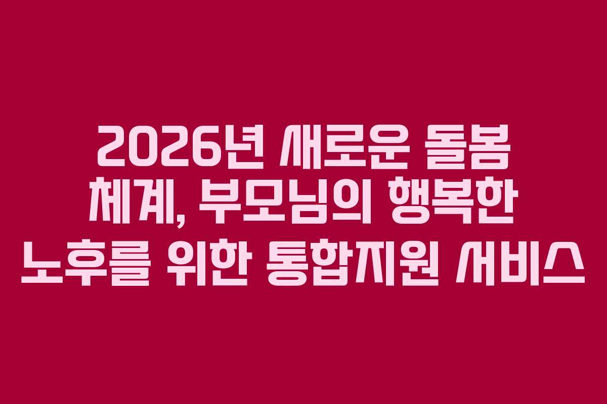 2026년 새로운 돌봄 체계, 부모님의 행복한 노후를 위한 통합지원 서비스