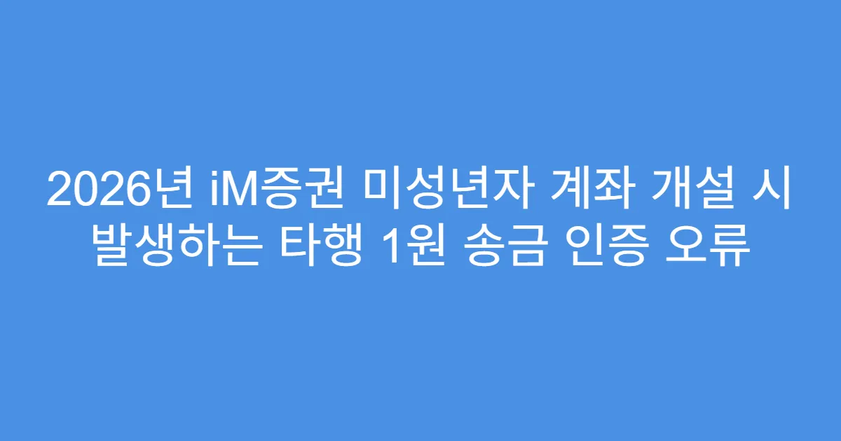 2026년 iM증권 미성년자 계좌 개설 시 발생하는 타행 1원 송금 인증 오류