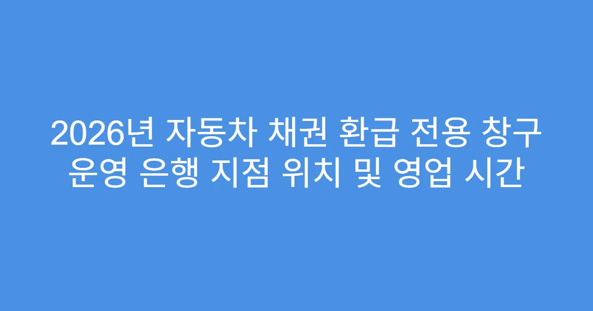 2026년 자동차 채권 환급 전용 창구 운영 은행 지점 위치 및 영업 시간