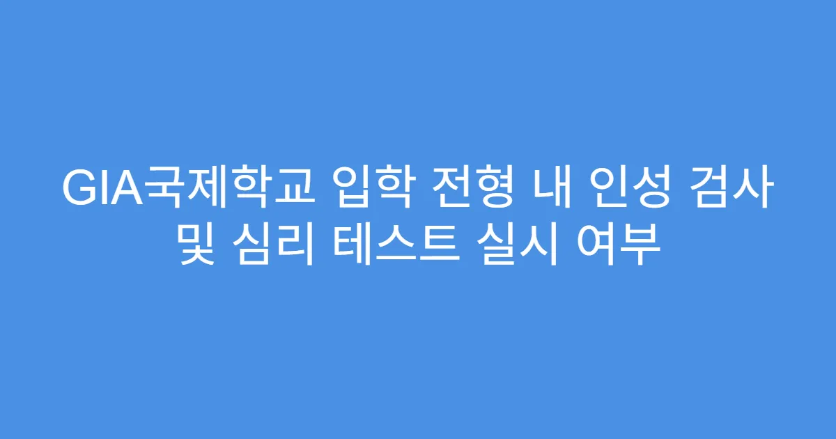 GIA국제학교 입학 전형 내 인성 검사 및 심리 테스트 실시 여부