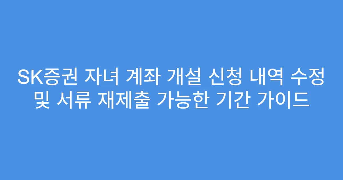 SK증권 자녀 계좌 개설 신청 내역 수정 및 서류 재제출 가능한 기간 가이드
