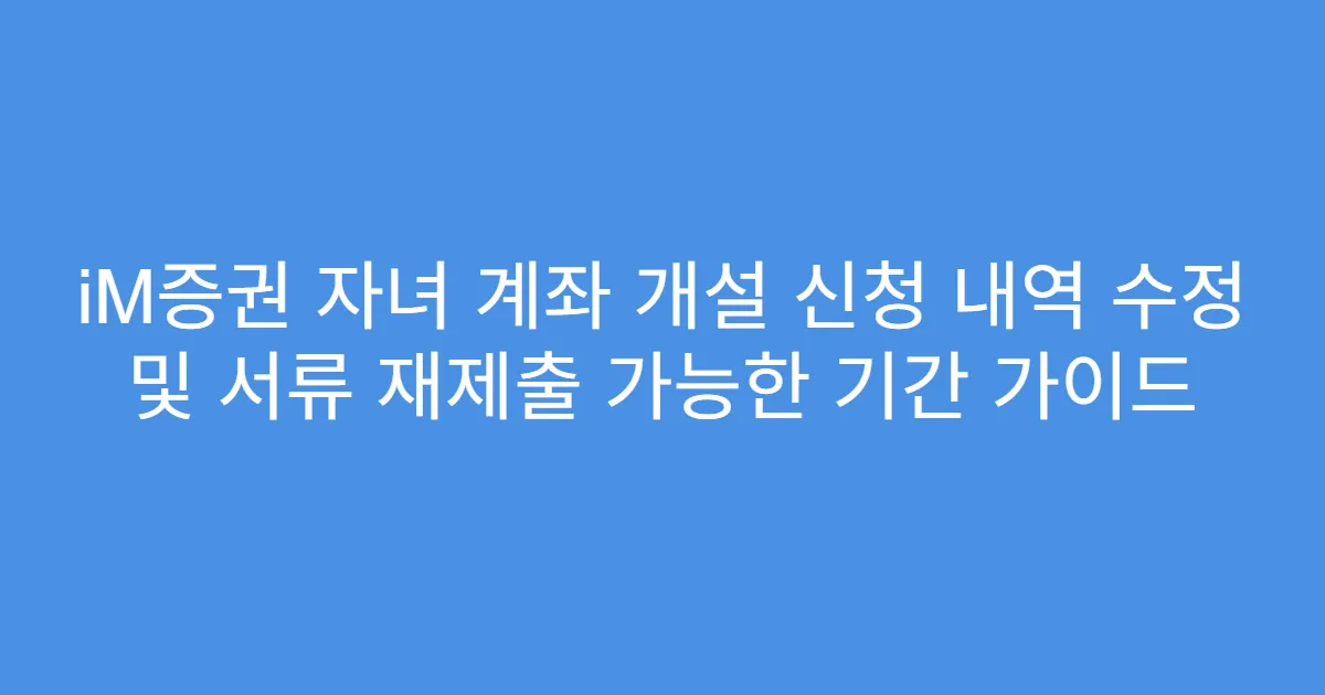 iM증권 자녀 계좌 개설 신청 내역 수정 및 서류 재제출 가능한 기간 가이드
