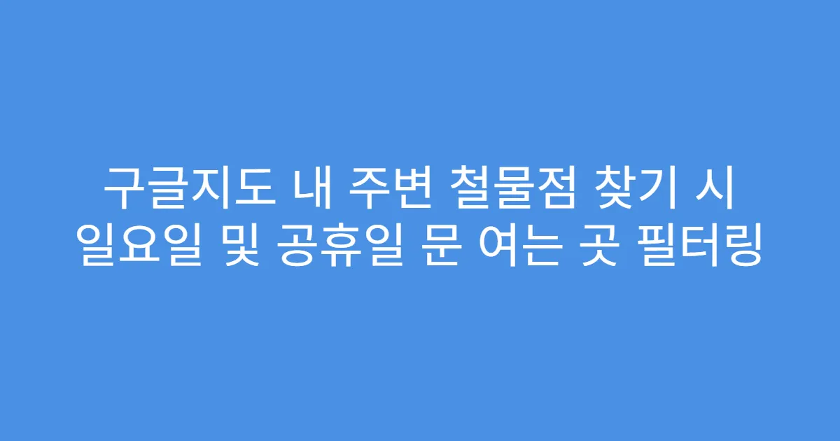 구글지도 내 주변 철물점 찾기 시 일요일 및 공휴일 문 여는 곳 필터링