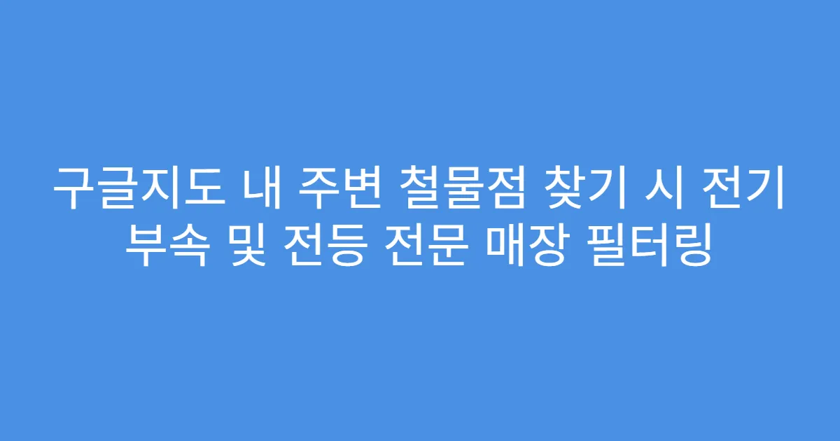구글지도 내 주변 철물점 찾기 시 전기 부속 및 전등 전문 매장 필터링