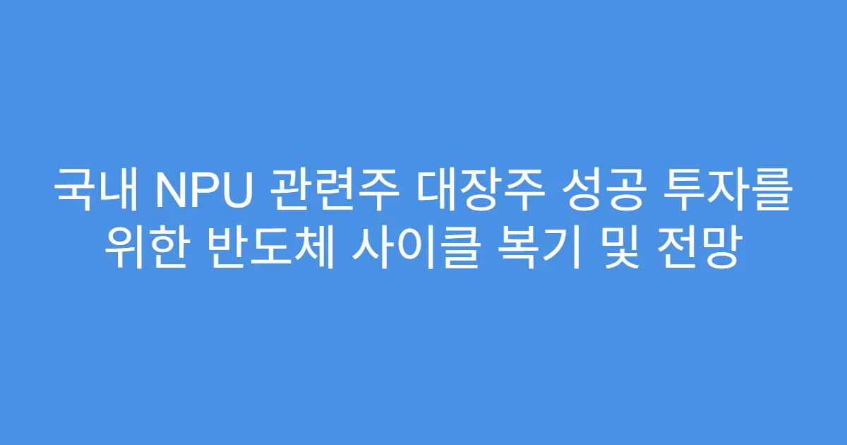 국내 NPU 관련주 대장주 성공 투자를 위한 반도체 사이클 복기 및 전망