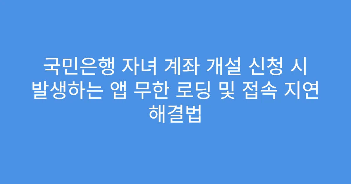 국민은행 자녀 계좌 개설 신청 시 발생하는 앱 무한 로딩 및 접속 지연 해결법