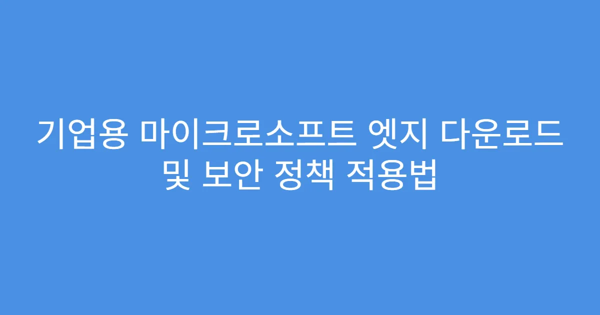 기업용 마이크로소프트 엣지 다운로드 및 보안 정책 적용법