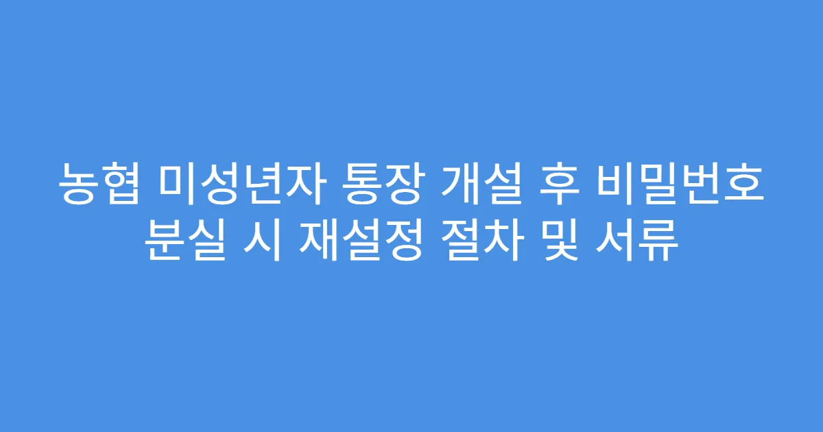 농협 미성년자 통장 개설 후 비밀번호 분실 시 재설정 절차 및 서류