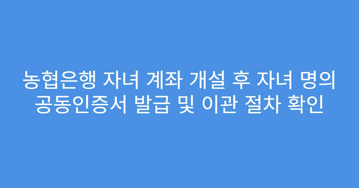 농협은행 자녀 계좌 개설 후 자녀 명의 공동인증서 발급 및 이관 절차 확인