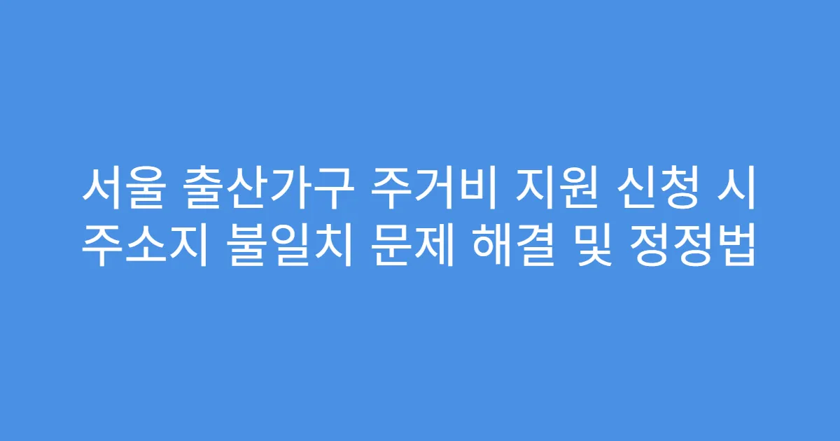 서울 출산가구 주거비 지원 신청 시 주소지 불일치 문제 해결 및 정정법