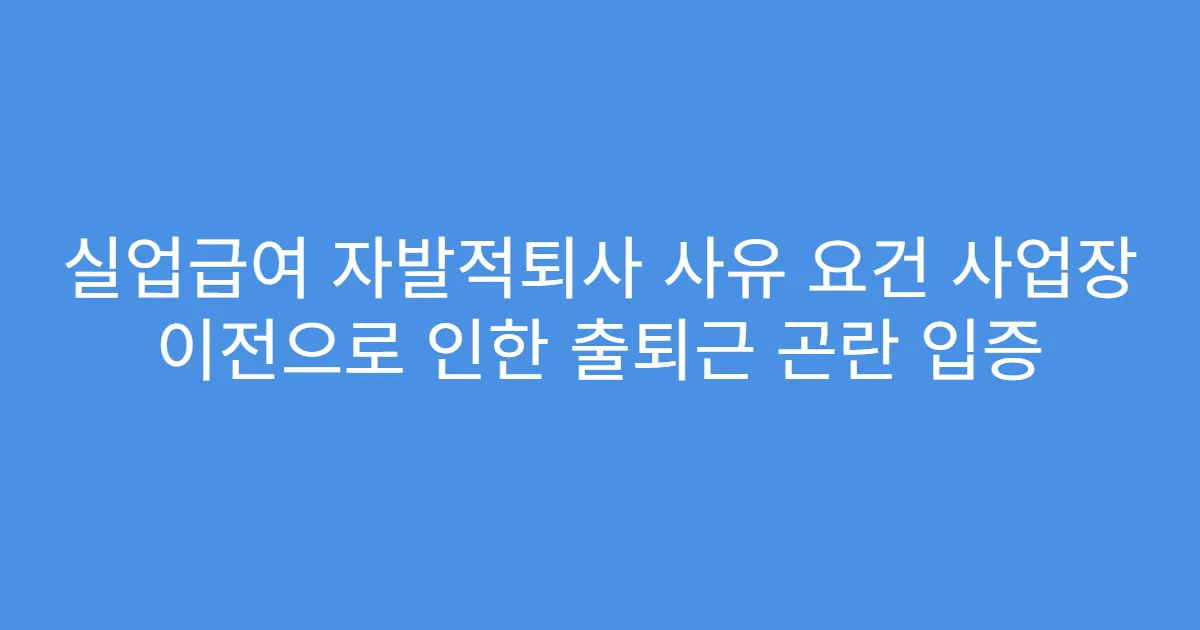 실업급여 자발적퇴사 사유 요건 사업장 이전으로 인한 출퇴근 곤란 입증