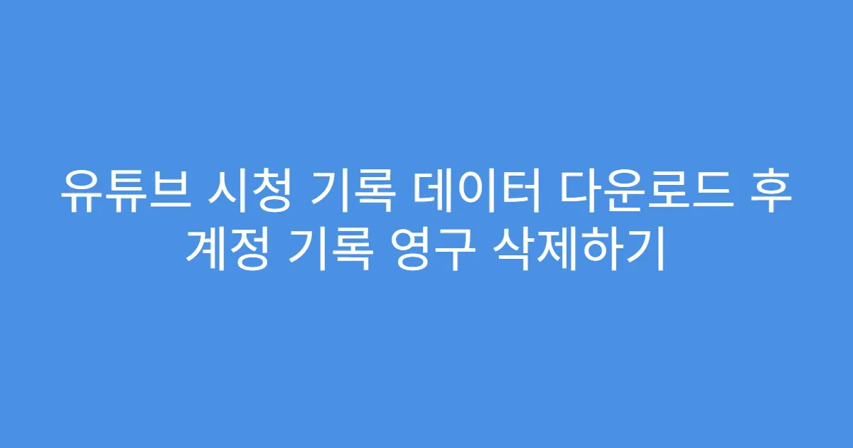유튜브 시청 기록 데이터 다운로드 후 계정 기록 영구 삭제하기