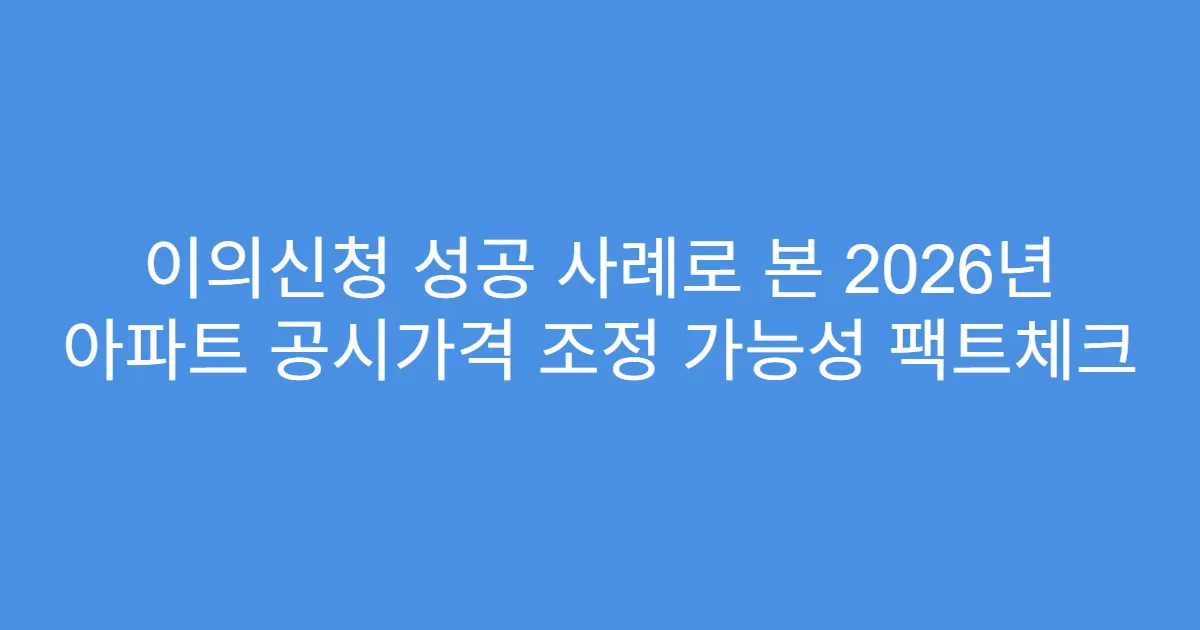 이의신청 성공 사례로 본 2026년 아파트 공시가격 조정 가능성 팩트체크