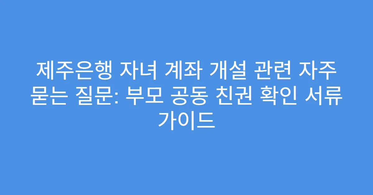 제주은행 자녀 계좌 개설 관련 자주 묻는 질문: 부모 공동 친권 확인 서류 가이드