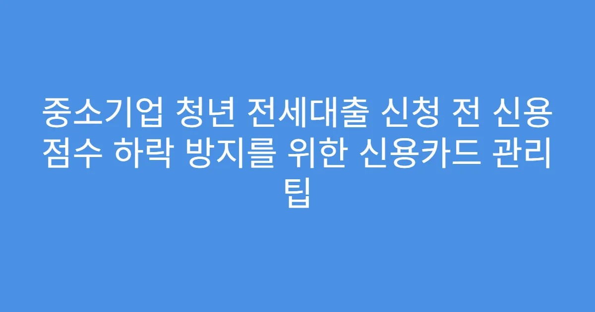 중소기업 청년 전세대출 신청 전 신용 점수 하락 방지를 위한 신용카드 관리 팁