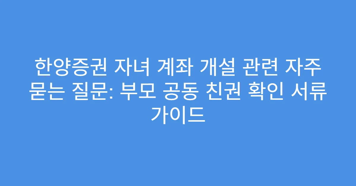 한양증권 자녀 계좌 개설 관련 자주 묻는 질문: 부모 공동 친권 확인 서류 가이드