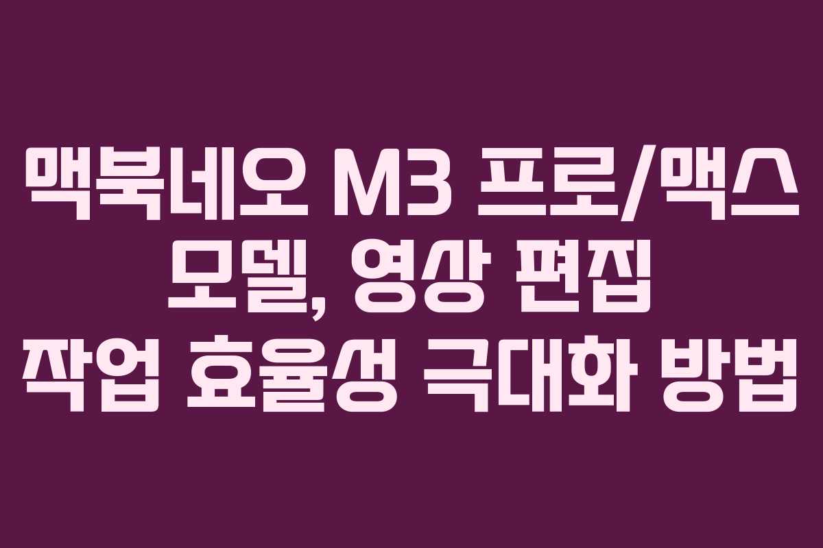 맥북네오 M3 프로/맥스 모델, 영상 편집 작업 효율성 극대화 방법