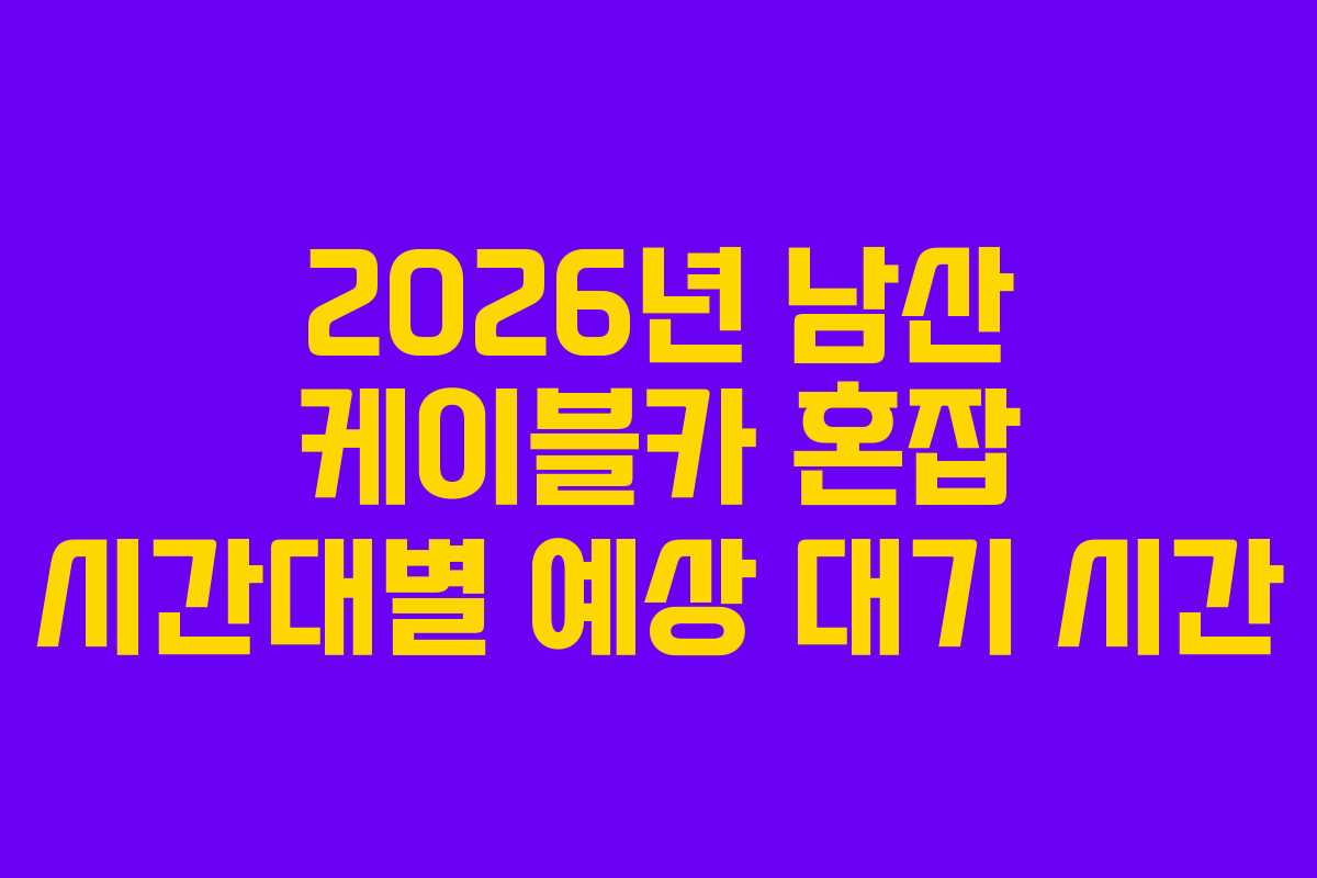 2026년 남산 케이블카 혼잡 시간대별 예상 대기 시간