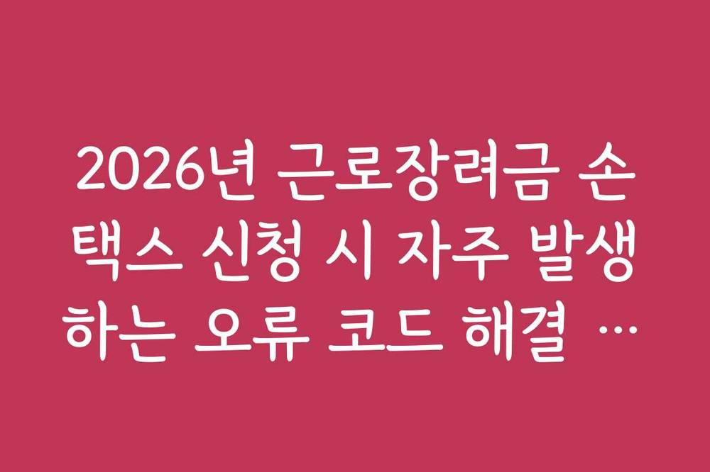 2026년 근로장려금 손택스 신청 시 자주 발생하는 오류 코드 해결 가이드