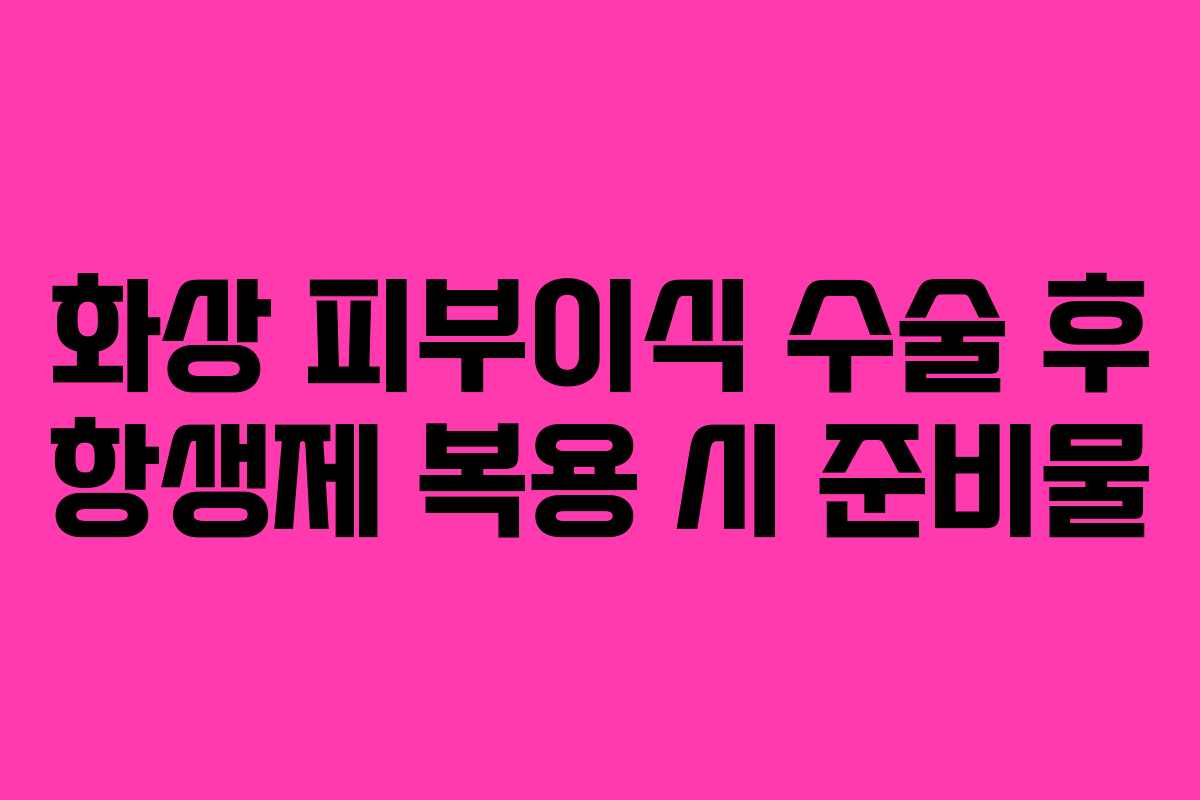 화상-피부이식-수술-후-항생제-복용-시-준비물